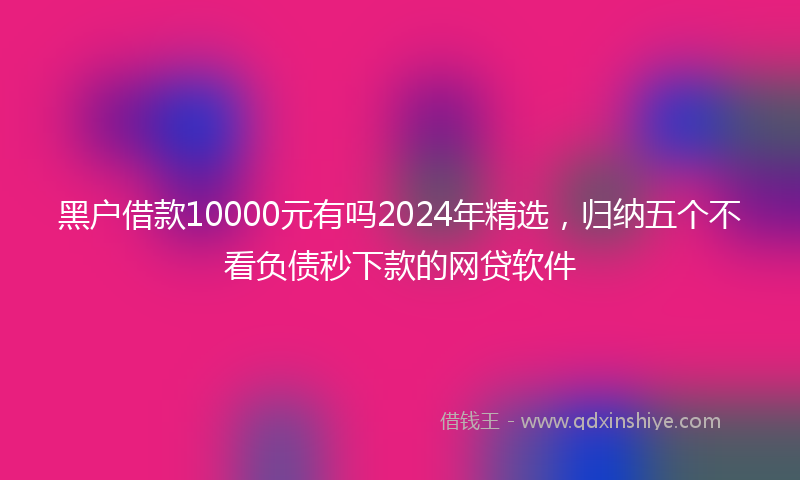 黑户借款10000元有吗2024年精选，归纳五个不看负债秒下款的网贷软件