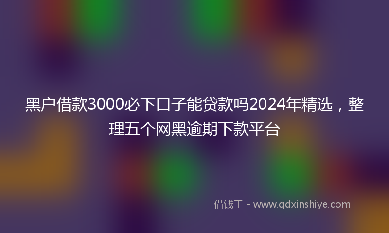 黑户借款3000必下口子能贷款吗2024年精选，整理五个网黑逾期下款平台