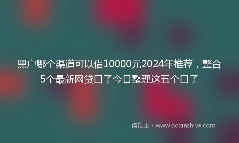 黑户哪个渠道可以借10000元2024年推荐，整合5个最新网贷口子今日整理这五个口子