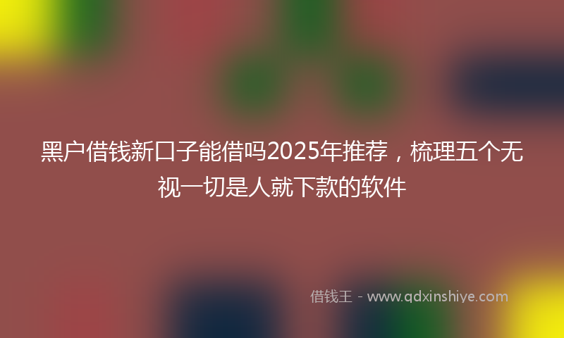 黑户借钱新口子能借吗2025年推荐，梳理五个无视一切是人就下款的软件