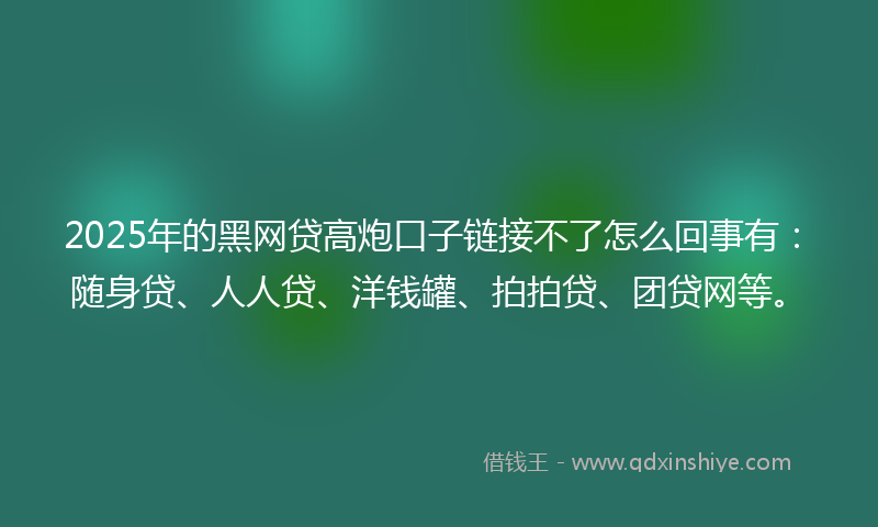 2025年的黑网贷高炮口子链接不了怎么回事有：随身贷、人人贷、洋钱罐、拍拍贷、团贷网等。