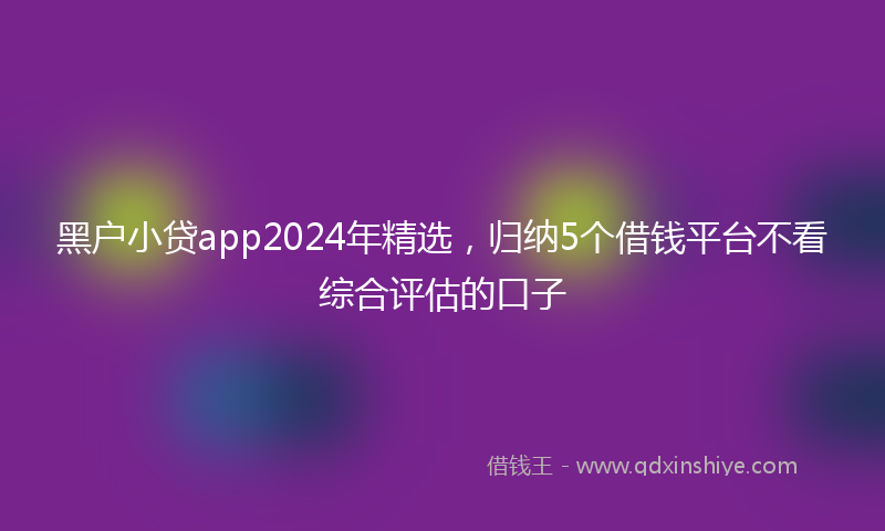 黑户小贷app2024年精选，归纳5个借钱平台不看综合评估的口子