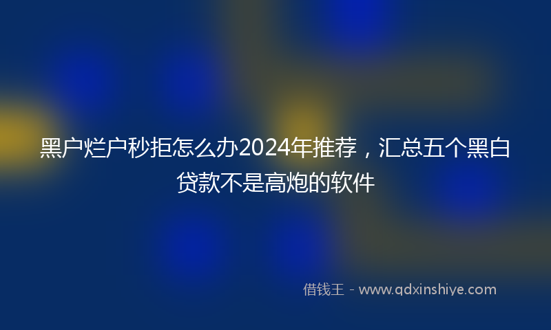 黑户烂户秒拒怎么办2024年推荐，汇总五个黑白贷款不是高炮的软件