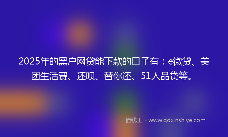 2025年的黑户网贷能下款的口子有：e微贷、美团生活费、还呗、替你还、51人品贷等。