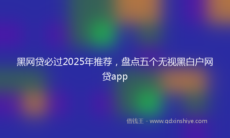 黑网贷必过2025年推荐，盘点五个无视黑白户网贷app