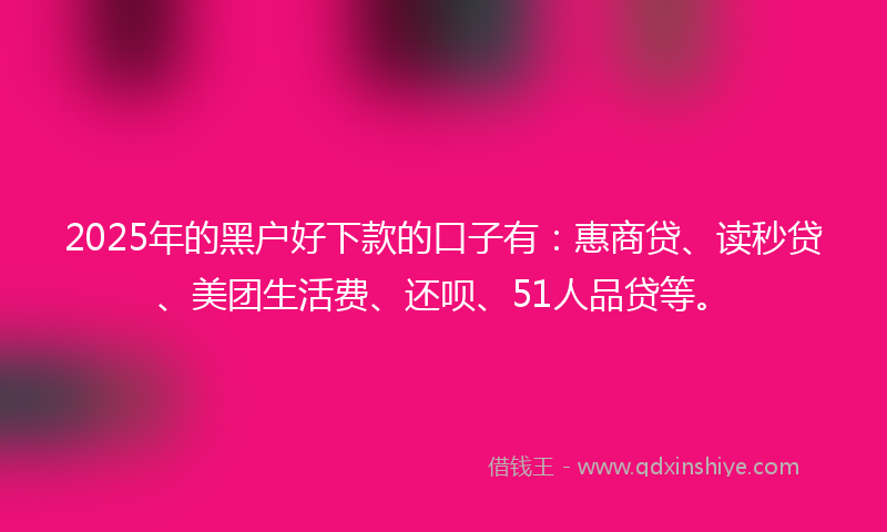 2025年的黑户好下款的口子有：惠商贷、读秒贷、美团生活费、还呗、51人品贷等。