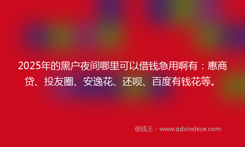 2025年的黑户夜间哪里可以借钱急用啊有：惠商贷、投友圈、安逸花、还呗、百度有钱花等。