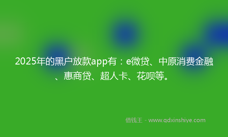2025年的黑户放款app有：e微贷、中原消费金融、惠商贷、超人卡、花呗等。