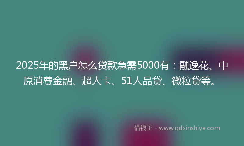 2025年的黑户怎么贷款急需5000有：融逸花、中原消费金融、超人卡、51人品贷、微粒贷等。