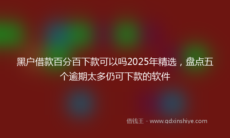 黑户借款百分百下款可以吗2025年精选，盘点五个逾期太多仍可下款的软件