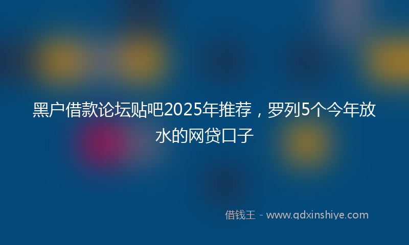 黑户借款论坛贴吧2025年推荐，罗列5个今年放水的网贷口子