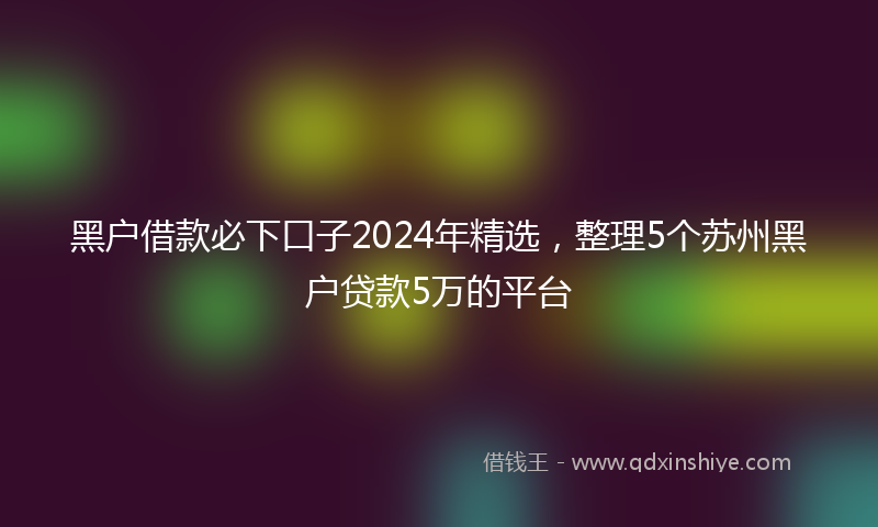 黑户借款必下口子2024年精选，整理5个苏州黑户贷款5万的平台