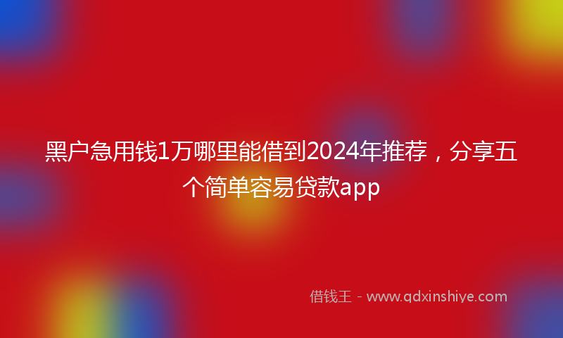 黑户急用钱1万哪里能借到2024年推荐，分享五个简单容易贷款app