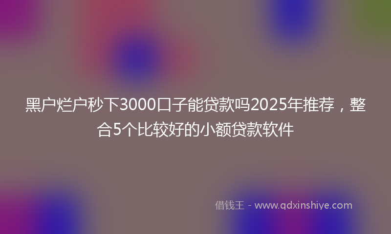 黑户烂户秒下3000口子能贷款吗2025年推荐，整合5个比较好的小额贷款软件