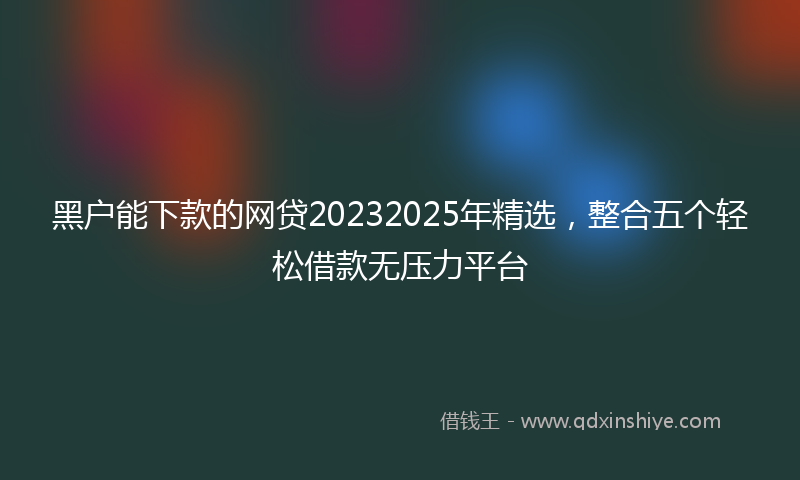 黑户能下款的网贷20232025年精选，整合五个轻松借款无压力平台