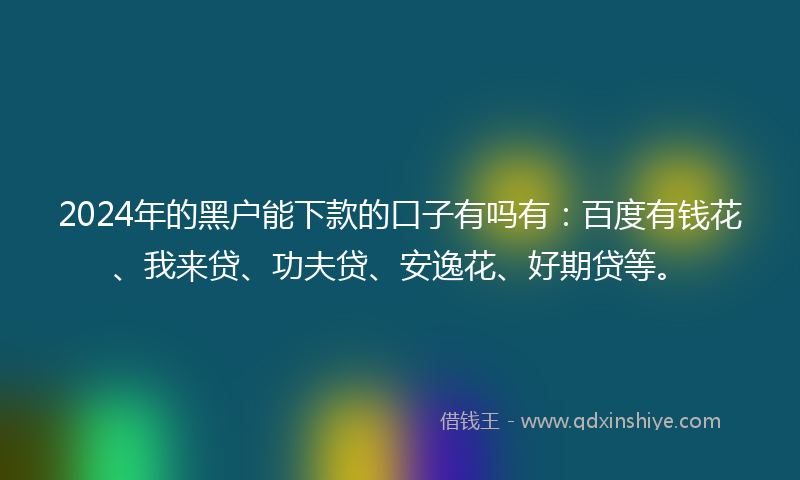 2024年的黑户能下款的口子有吗有：百度有钱花、我来贷、功夫贷、安逸花、好期贷等。