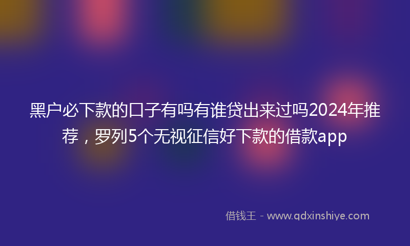 黑户必下款的口子有吗有谁贷出来过吗2024年推荐，罗列5个无视征信好下款的借款app
