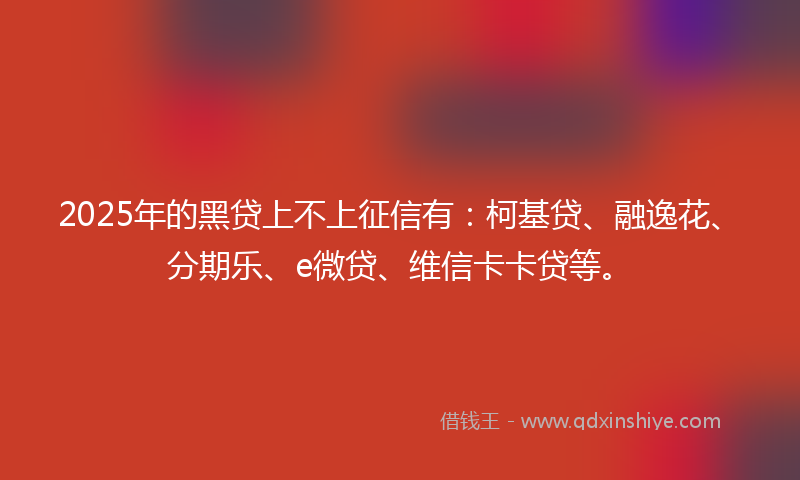 2025年的黑贷上不上征信有：柯基贷、融逸花、分期乐、e微贷、维信卡卡贷等。