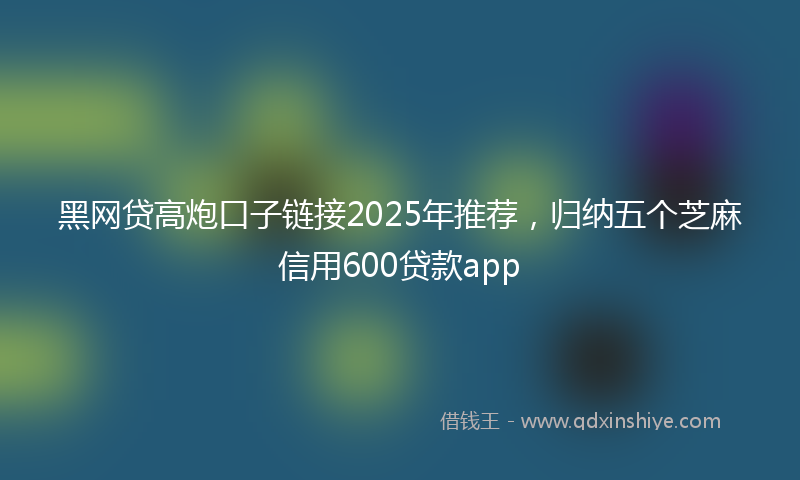 黑网贷高炮口子链接2025年推荐，归纳五个芝麻信用600贷款app