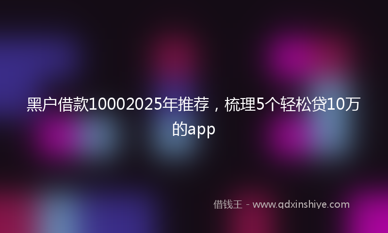 黑户借款10002025年推荐，梳理5个轻松贷10万的app