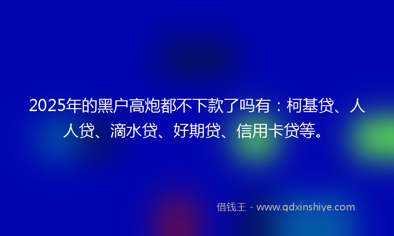 2025年的黑户高炮都不下款了吗有：柯基贷、人人贷、滴水贷、好期贷、信用卡贷等。