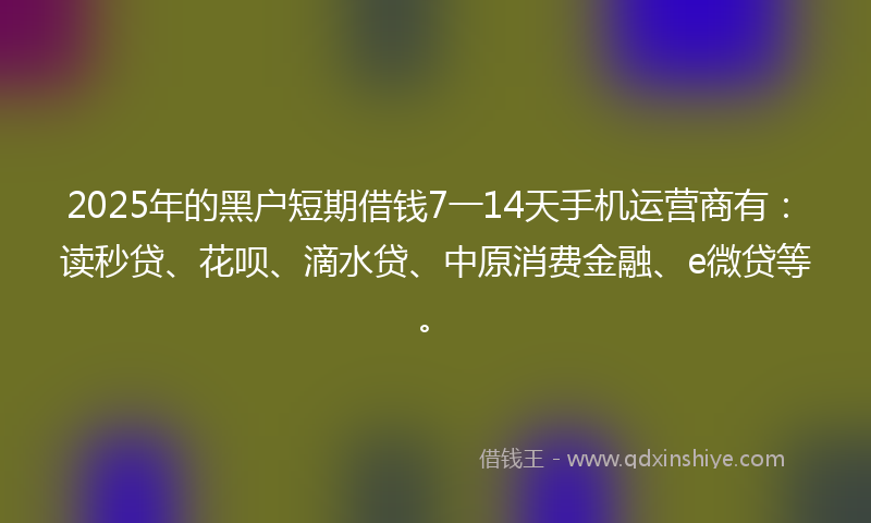 2025年的黑户短期借钱7一14天手机运营商有：读秒贷、花呗、滴水贷、中原消费金融、e微贷等。
