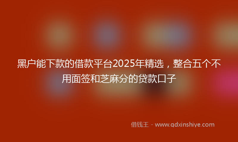 黑户能下款的借款平台2025年精选，整合五个不用面签和芝麻分的贷款口子