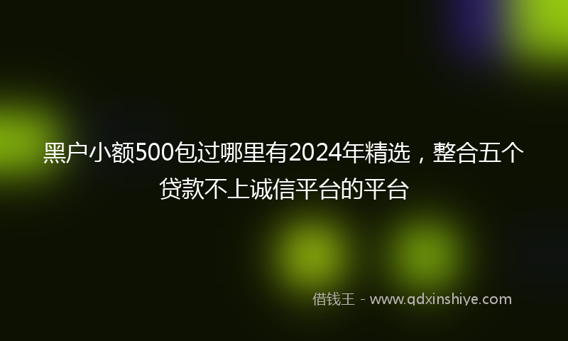 黑户小额500包过哪里有2024年精选，整合五个贷款不上诚信平台的平台