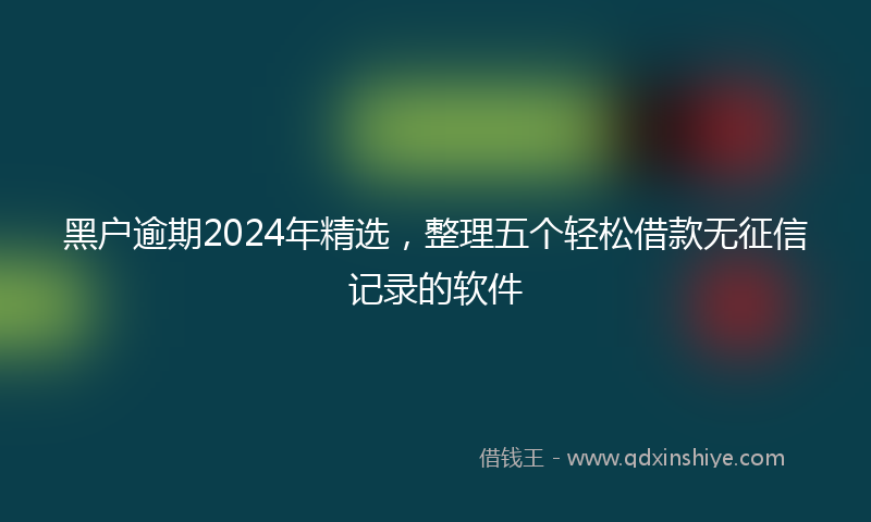 黑户逾期2024年精选，整理五个轻松借款无征信记录的软件