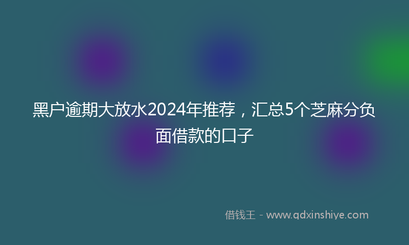 黑户逾期大放水2024年推荐，汇总5个芝麻分负面借款的口子