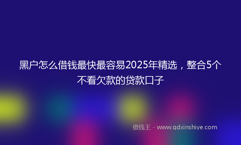 黑户怎么借钱最快最容易2025年精选，整合5个不看欠款的贷款口子