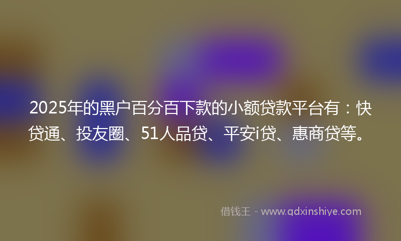 2025年的黑户百分百下款的小额贷款平台有：快贷通、投友圈、51人品贷、平安i贷、惠商贷等。