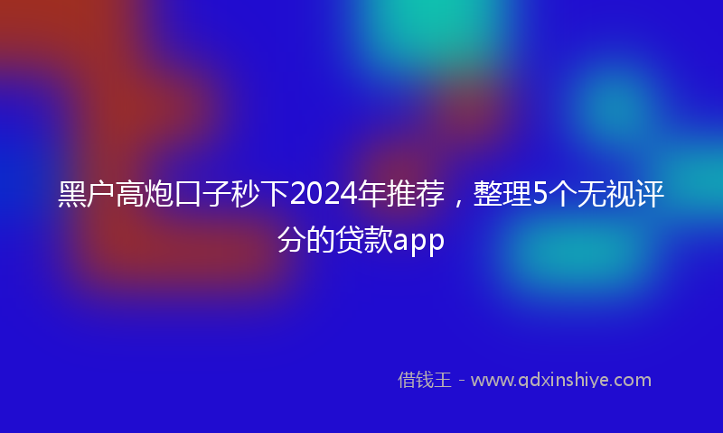 黑户高炮口子秒下2024年推荐，整理5个无视评分的贷款app