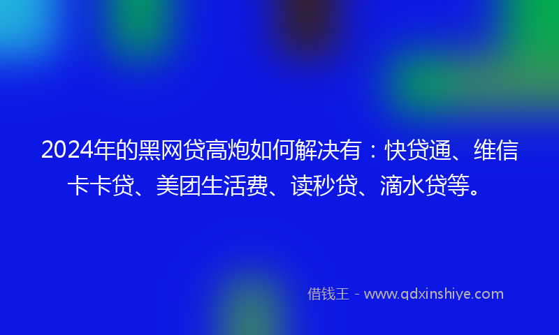 2024年的黑网贷高炮如何解决有：快贷通、维信卡卡贷、美团生活费、读秒贷、滴水贷等。