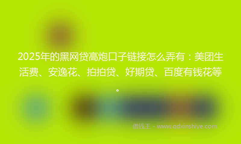 2025年的黑网贷高炮口子链接怎么弄有：美团生活费、安逸花、拍拍贷、好期贷、百度有钱花等。