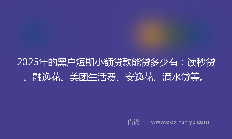 2025年的黑户短期小额贷款能贷多少有：读秒贷、融逸花、美团生活费、安逸花、滴水贷等。