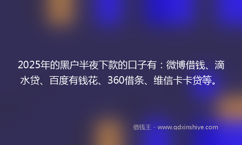 2025年的黑户半夜下款的口子有：微博借钱、滴水贷、百度有钱花、360借条、维信卡卡贷等。