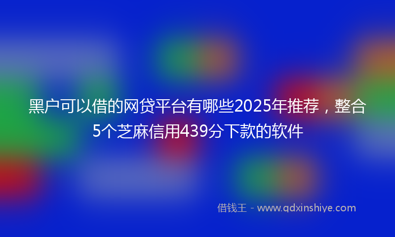黑户可以借的网贷平台有哪些2025年推荐，整合5个芝麻信用439分下款的软件