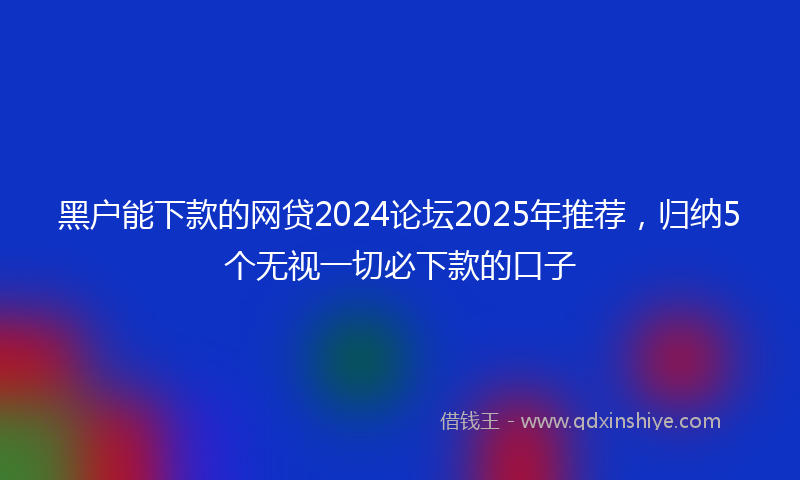 黑户能下款的网贷2024论坛2025年推荐，归纳5个无视一切必下款的口子