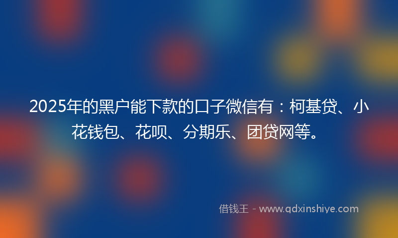 2025年的黑户能下款的口子微信有：柯基贷、小花钱包、花呗、分期乐、团贷网等。