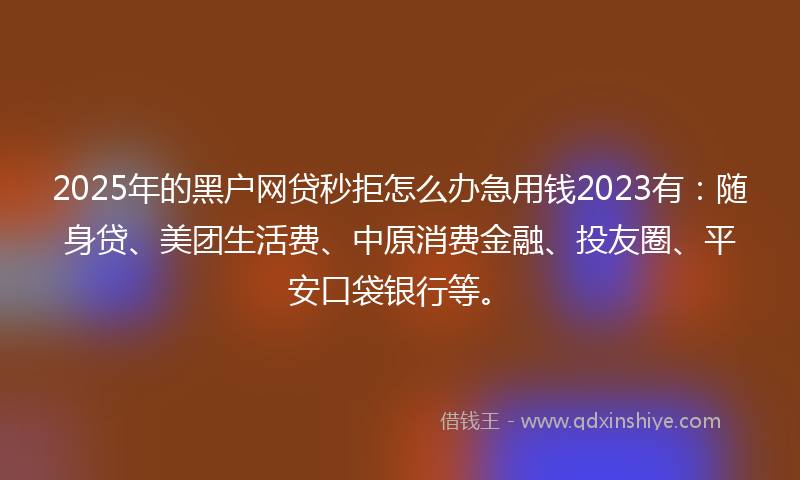 2025年的黑户网贷秒拒怎么办急用钱2023有：随身贷、美团生活费、中原消费金融、投友圈、平安口袋银行等。