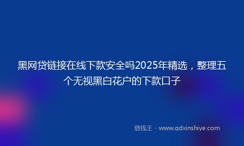 黑网贷链接在线下款安全吗2025年精选，整理五个无视黑白花户的下款口子
