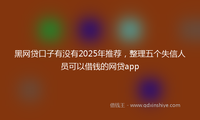 黑网贷口子有没有2025年推荐，整理五个失信人员可以借钱的网贷app