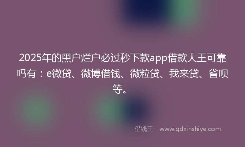 2025年的黑户烂户必过秒下款app借款大王可靠吗有：e微贷、微博借钱、微粒贷、我来贷、省呗等。