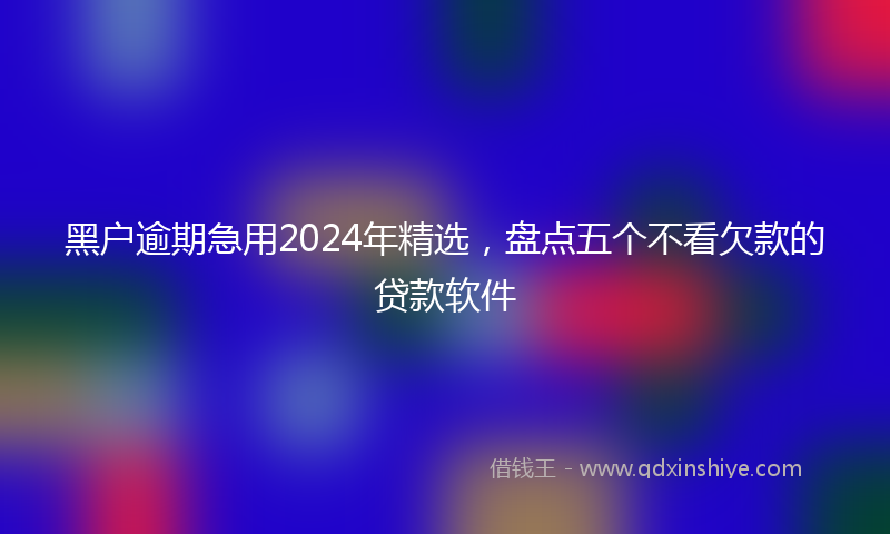 黑户逾期急用2024年精选，盘点五个不看欠款的贷款软件