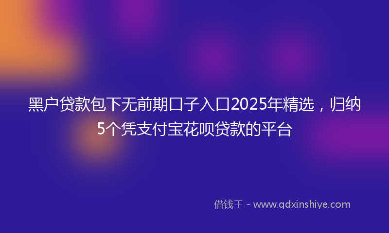 黑户贷款包下无前期口子入口2025年精选，归纳5个凭支付宝花呗贷款的平台