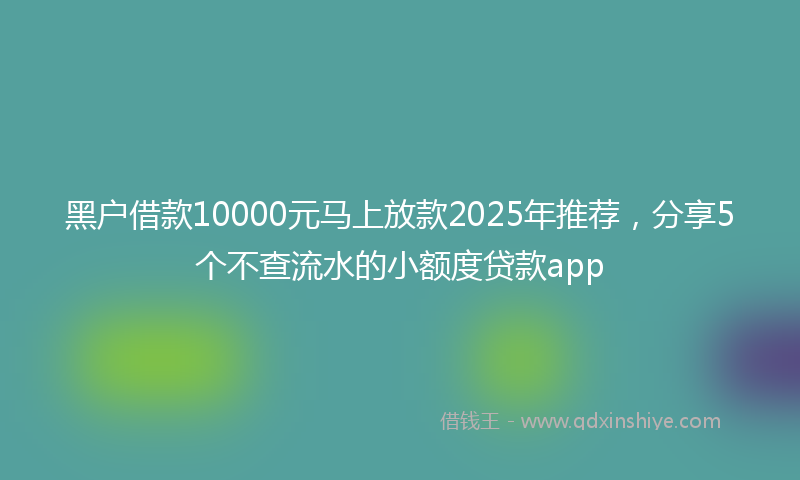 黑户借款10000元马上放款2025年推荐，分享5个不查流水的小额度贷款app