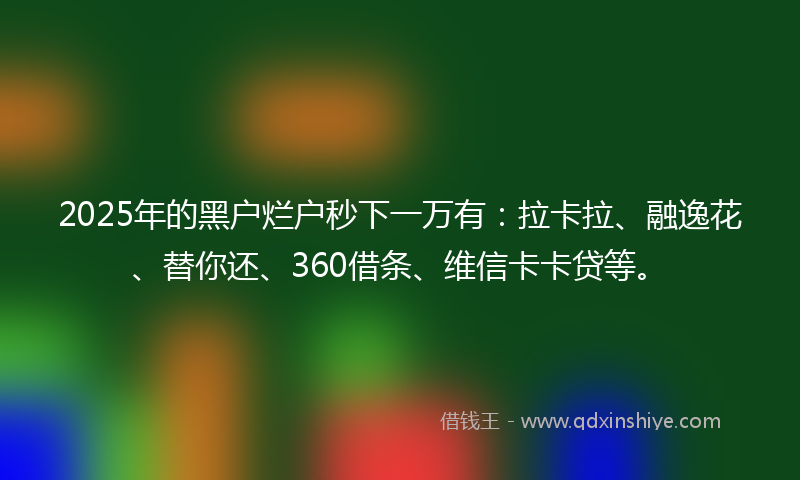 2025年的黑户烂户秒下一万有：拉卡拉、融逸花、替你还、360借条、维信卡卡贷等。