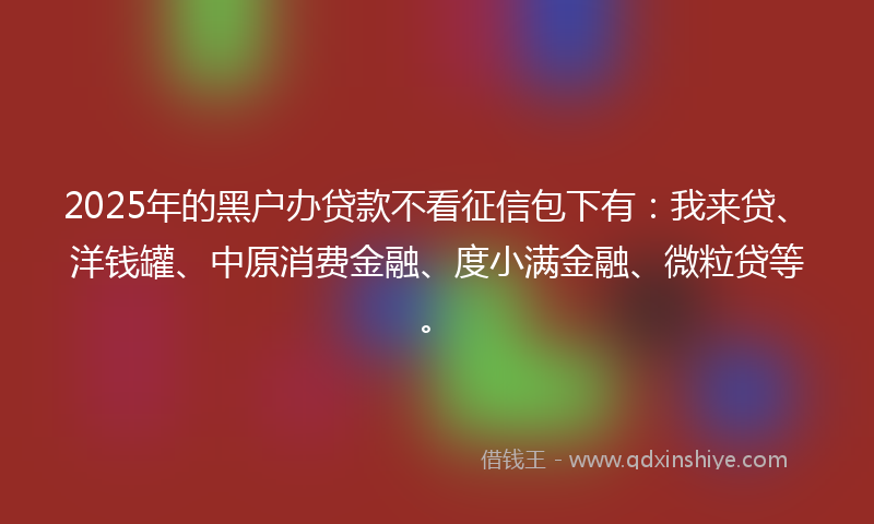 2025年的黑户办贷款不看征信包下有：我来贷、洋钱罐、中原消费金融、度小满金融、微粒贷等。