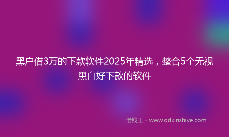 黑户借3万的下款软件2025年精选，整合5个无视黑白好下款的软件